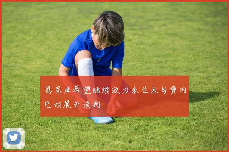 恩昆库希望继续效力米兰未与费内巴切展开谈判