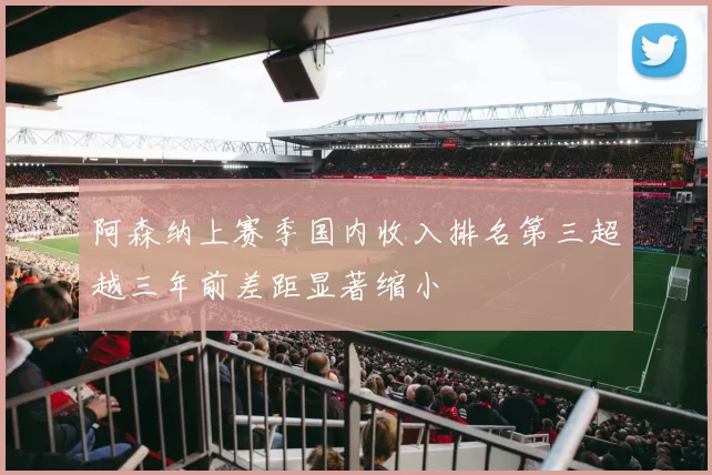 阿森纳上赛季国内收入排名第三超越三年前差距显著缩小