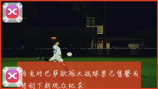 马竞对巴萨欧冠大战球票已售罄或将创下新观众纪录