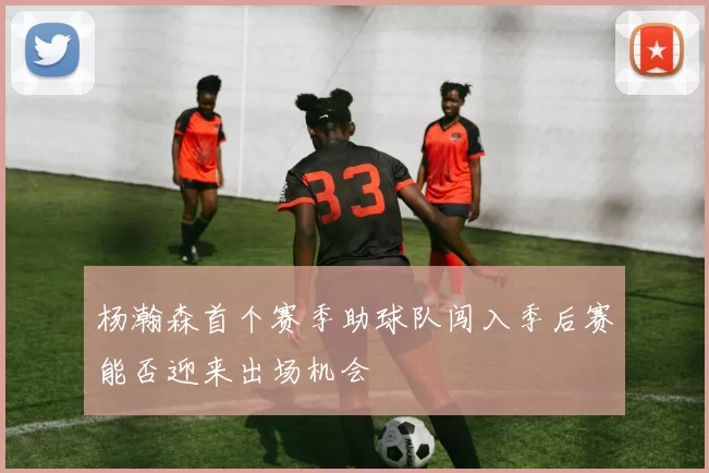 杨瀚森首个赛季助球队闯入季后赛能否迎来出场机会