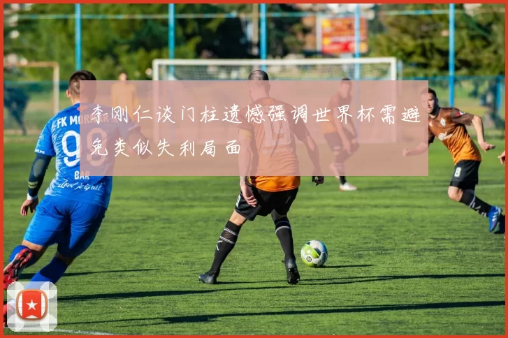 李刚仁谈门柱遗憾强调世界杯需避免类似失利局面