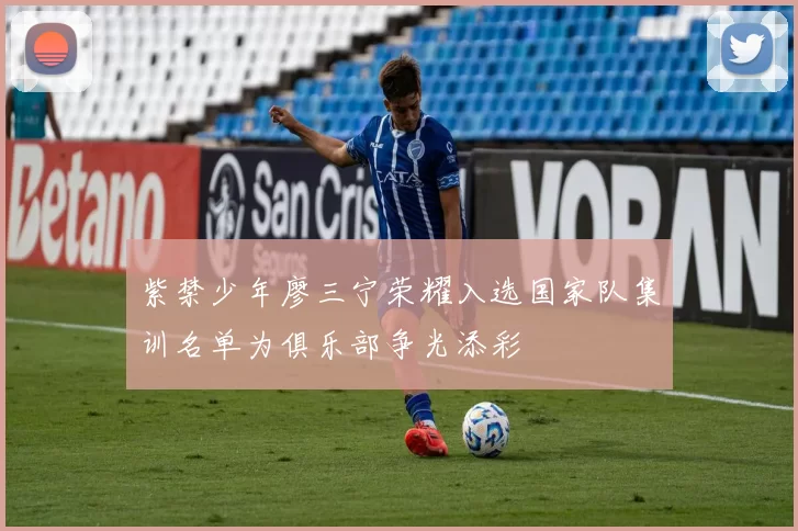 紫禁少年廖三宁荣耀入选国家队集训名单为俱乐部争光添彩