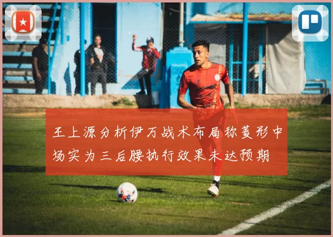 王上源分析伊万战术布局称菱形中场实为三后腰执行效果未达预期