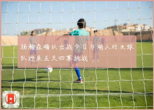 杨瀚森确认出战今日与湖人对决球队迎来五天四赛挑战