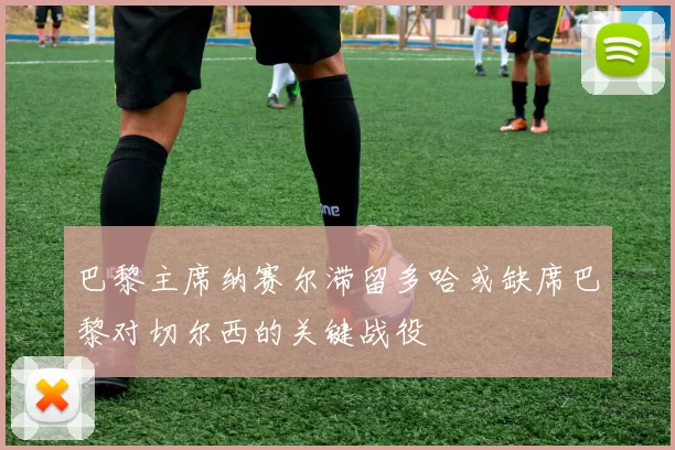 巴黎主席纳赛尔滞留多哈或缺席巴黎对切尔西的关键战役