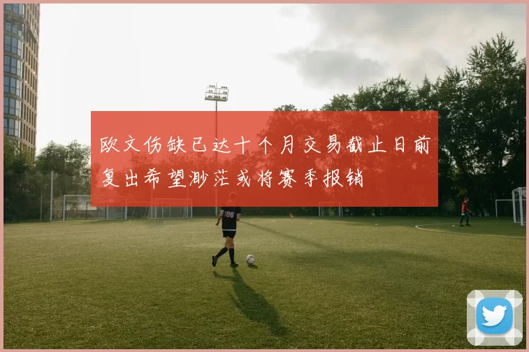 欧文伤缺已达十个月交易截止日前复出希望渺茫或将赛季报销