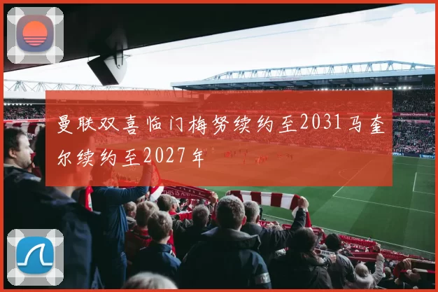 曼联双喜临门梅努续约至2031马奎尔续约至2027年