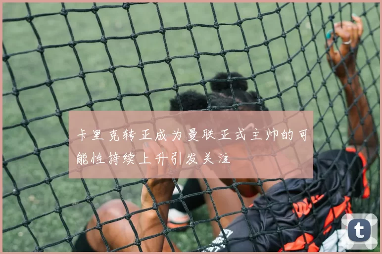 卡里克转正成为曼联正式主帅的可能性持续上升引发关注