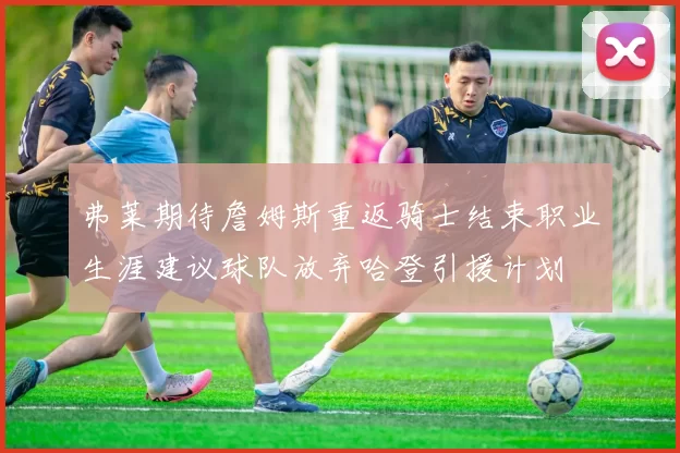 弗莱期待詹姆斯重返骑士结束职业生涯建议球队放弃哈登引援计划