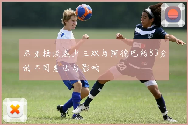 尼克杨谈威少三双与阿德巴约83分的不同看法与影响