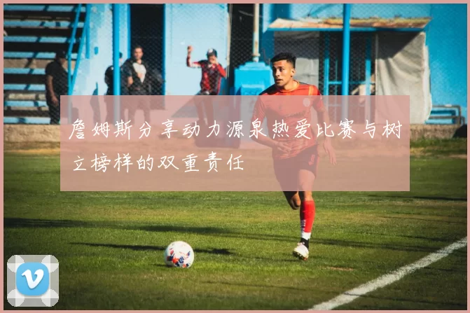 詹姆斯分享动力源泉热爱比赛与树立榜样的双重责任